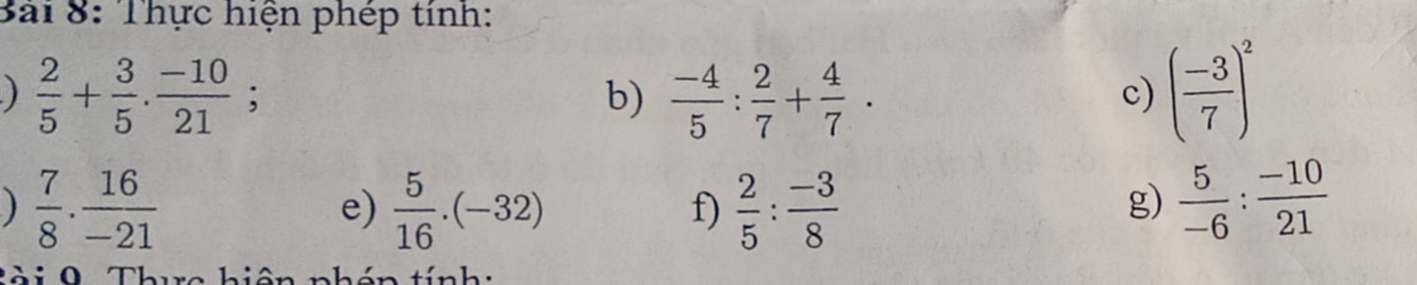 Thực hiện phép tính: 
)  2/5 + 3/5 . (-10)/21 ; 
b)  (-4)/5 : 2/7 + 4/7 . ( (-3)/7 )^2
c) 
)  7/8 ·  16/-21 
e)  5/16 .(-32)  2/5 : (-3)/8 
f) 
g)  5/-6 : (-10)/21 
T à i 9 Thua hiên nhán tính :