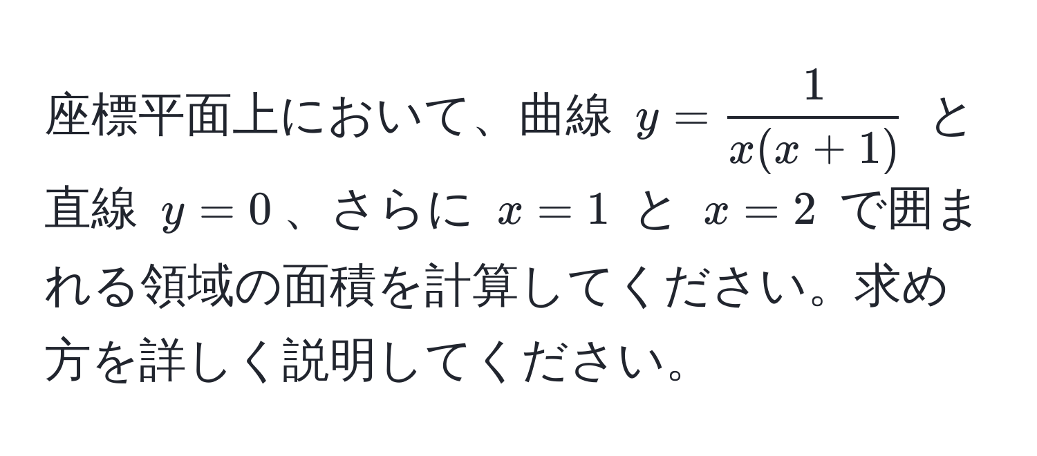 座標平面上において、曲線 $y= 1/x(x+1) $ と直線 $y=0$、さらに $x=1$ と $x=2$ で囲まれる領域の面積を計算してください。求め方を詳しく説明してください。