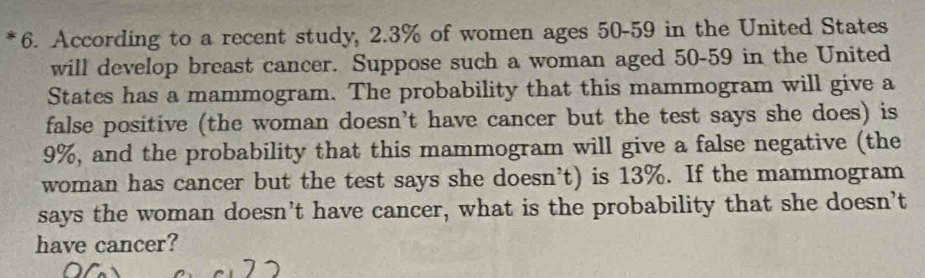 According to a recent study, 2.3% of women ages 50-59 in the United States 
will develop breast cancer. Suppose such a woman aged 50-59 in the United 
States has a mammogram. The probability that this mammogram will give a 
false positive (the woman doesn’t have cancer but the test says she does) is
9%, and the probability that this mammogram will give a false negative (the 
woman has cancer but the test says she doesn’t) is 13%. If the mammogram 
says the woman doesn’t have cancer, what is the probability that she doesn’t 
have cancer?