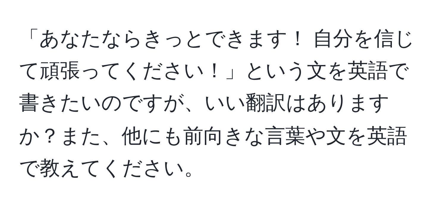 「あなたならきっとできます！ 自分を信じて頑張ってください！」という文を英語で書きたいのですが、いい翻訳はありますか？また、他にも前向きな言葉や文を英語で教えてください。