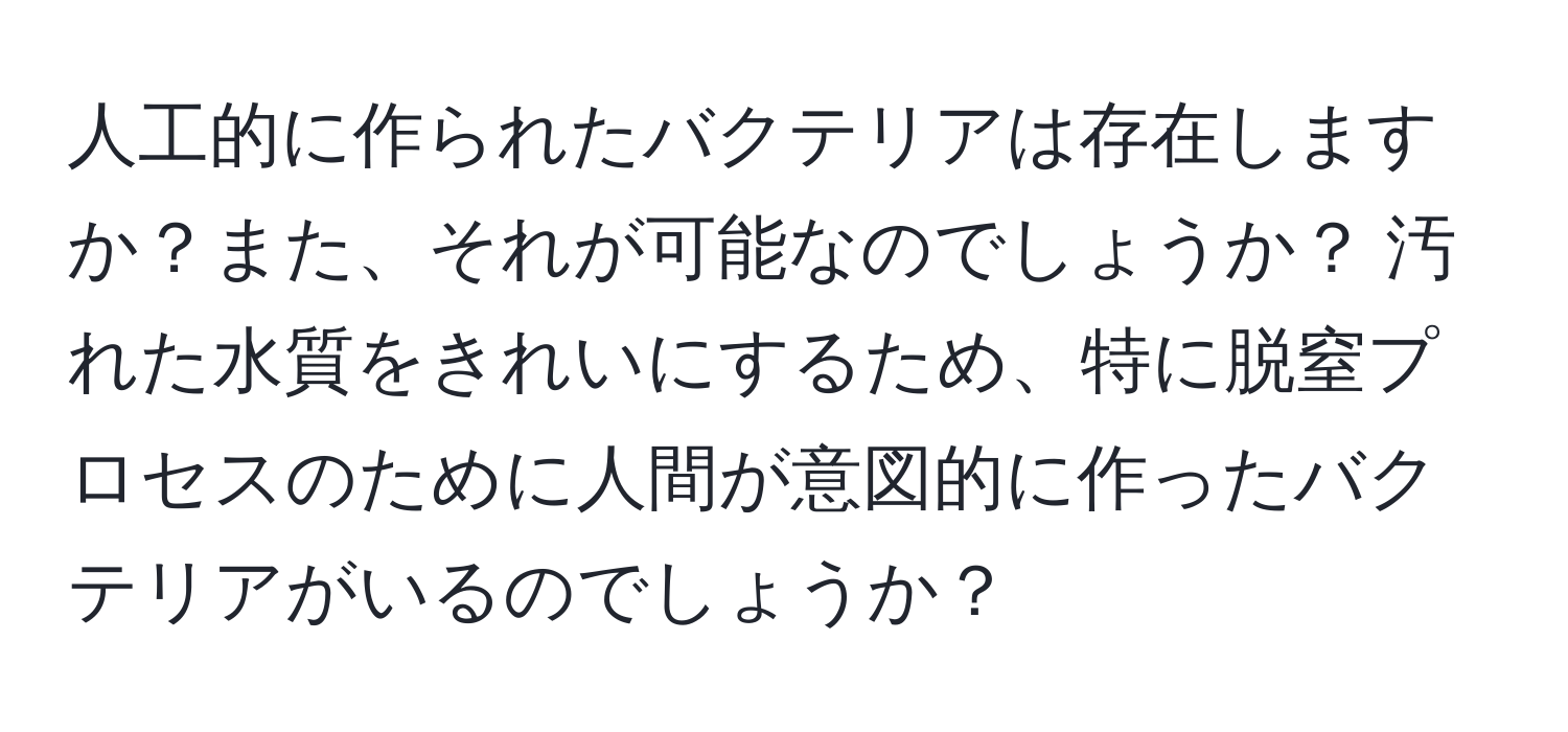 人工的に作られたバクテリアは存在しますか？また、それが可能なのでしょうか？ 汚れた水質をきれいにするため、特に脱窒プロセスのために人間が意図的に作ったバクテリアがいるのでしょうか？