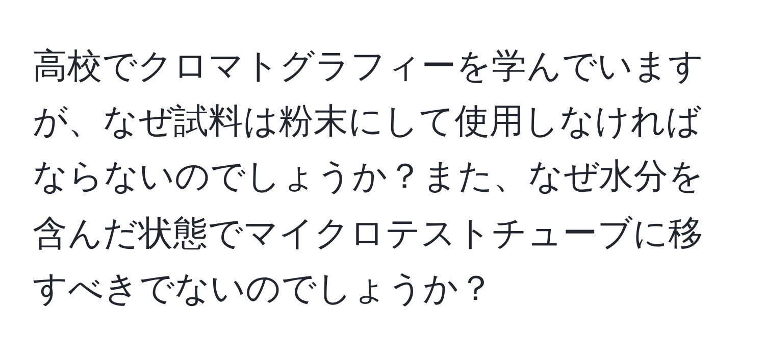 高校でクロマトグラフィーを学んでいますが、なぜ試料は粉末にして使用しなければならないのでしょうか？また、なぜ水分を含んだ状態でマイクロテストチューブに移すべきでないのでしょうか？