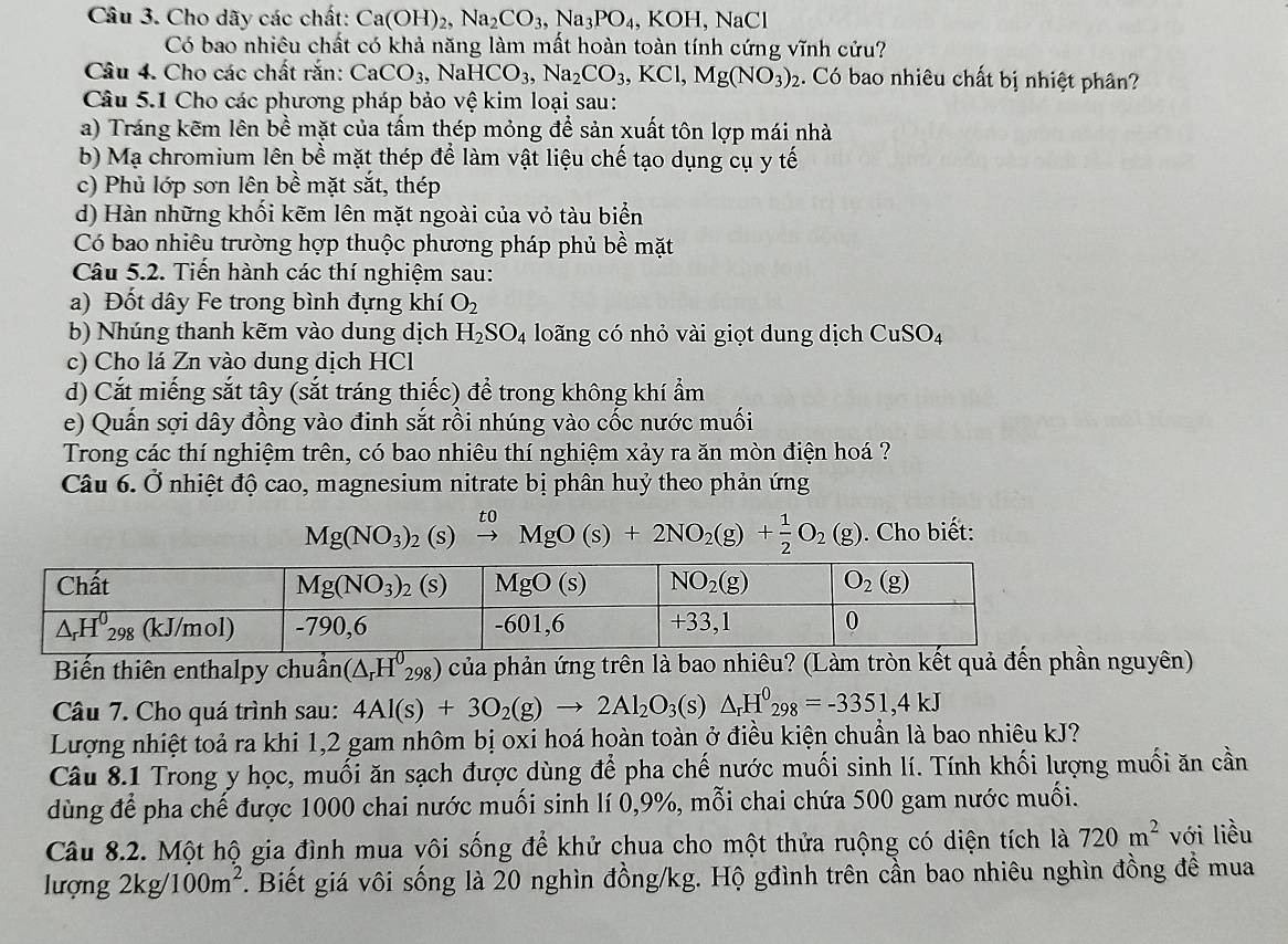 Cho dãy các chất: Ca(OH)_2,Na_2CO_3,Na_3PO_4 , KOH, NaCl
Có bao nhiêu chất có khả năng làm mất hoàn toàn tính cứng vĩnh cửu?
Câu 4. Cho các chất rắn: CaCO_3,NaHCO_3,Na_2CO_3,KCl,Mg(NO_3)_2 :. Có bao nhiêu chất bị nhiệt phân?
Câu 5.1 Cho các phương pháp bảo vệ kim loại sau:
a) Tráng kẽm lên bề mặt của tấm thép mỏng để sản xuất tôn lợp mái nhà
b) Mạ chromium lên bề mặt thép để làm vật liệu chế tạo dụng cụ y tế
c) Phủ lớp sơn lên bề mặt sắt, thép
d) Hàn những khối kẽm lên mặt ngoài của vỏ tàu biển
Có bao nhiêu trường hợp thuộc phương pháp phủ bề mặt
Câu 5.2. Tiến hành các thí nghiệm sau:
a) Đốt dây Fe trong bình đựng khí O_2
b) Nhúng thanh kẽm vào dung dịch H_2SO_4 loãng có nhỏ vài giọt dung dịch CuSO_4
c) Cho lá Zn vào dung dịch HCl
d) Cắt miếng sắt tây (sắt tráng thiếc) để trong không khí ẩm
e) Quấn sợi dây đồng vào đinh sắt rồi nhúng vào cốc nước muối
Trong các thí nghiệm trên, có bao nhiêu thí nghiệm xảy ra ăn mòn điện hoá ?
Câu 6. Ở nhiệt độ cao, magnesium nitrate bị phân huỷ theo phản ứng
Mg(NO_3)_2(s) xrightarrow toMgO(s)+2NO_2(g)+ 1/2 O_2(g). Cho biết:
Biến thiên enthalpy chuẩn (△ _rH^0_298) của phản ứng trên là bao nhiêu? (Làm tròn kết quả đến phần nguyên)
Câu 7. Cho quá trình sau: 4Al(s)+3O_2(g)to 2Al_2O_3(s)△ _rH^0_298=-3351,4kJ
Lượng nhiệt toả ra khi 1,2 gam nhôm bị oxi hoá hoàn toàn ở điều kiện chuẩn là bao nhiêu kJ?
Câu 8.1 Trong y học, muối ăn sạch được dùng để pha chế nước muối sinh lí. Tính khối lượng muối ăn cần
dùng để pha chế được 1000 chai nước muối sinh lí 0,9%, mỗi chai chứa 500 gam nước muối.
Câu 8.2. Một hộ gia đình mua vôi sống để khử chua cho một thửa ruộng có diện tích là 720m^2 với liều
lượng 2kg/100m^2. Biết giá vôi sống là 20 nghìn đồng/kg. Hộ gđình trên cần bao nhiêu nghìn đồng đề mua