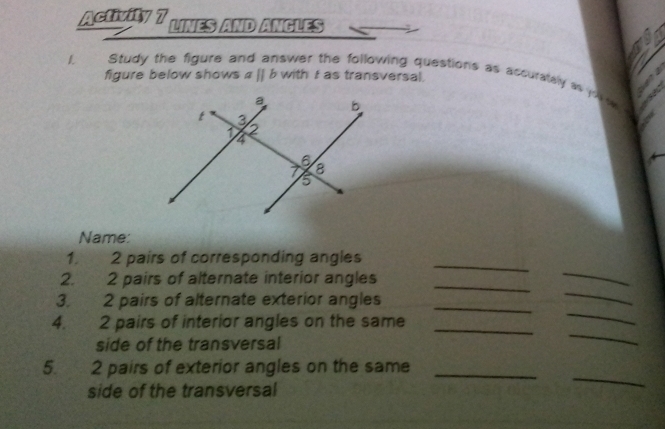 Activity 7 LINES AND ANGLES 
L Study the figure and answer the following questions as accurately a p
figure below shows aparallel b with I as transversal. 
a 
Name: 
_ 
_ 
1. 2 pairs of corresponding angles 
_ 
2. 2 pairs of alternate interior angles 
3. 2 pairs of alternate exterior angles_ 
_ 
_ 
4. 2 pairs of interior angles on the same_ 
_ 
side of the transversal 
_ 
5. 2 pairs of exterior angles on the same_ 
side of the transversal