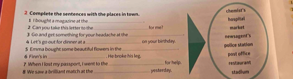 chemist's
2 Complete the sentences with the places in town.
1 I bought a magazine at the_ .
hospital
2 Can you take this letter to the _for me? market
3 Go and get something for your headache at the
4 Let's go out for dinner at a_ _on your birthday. newsagent's
5 Emma bought some beautiful flowers in the_ . police station
6 Finn's in . He broke his leg.
7 When I lost my passport, I went to the _for help. post office
restaurant
8 We saw a brilliant match at the _yesterday. stadium