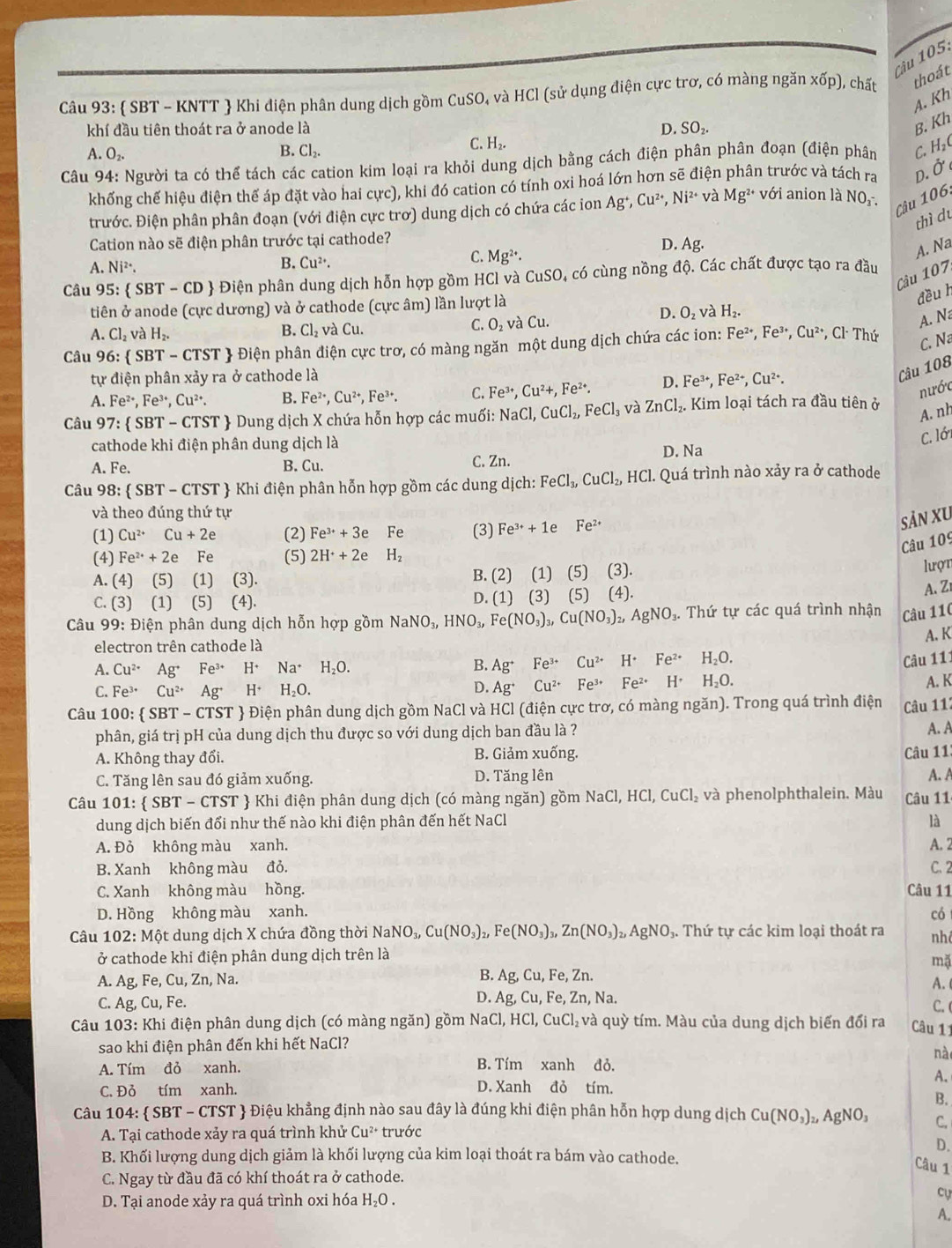  SBT - KNTT  Khi điện phân dung dịch gồm CuSO, và HCl (sử dụng điện cực trơ, có màng ngăn xốp), chất thoát
A. Kh
khí đầu tiên thoát ra ở anode là D. SO₂.
B. Kh
B. Cl_2.
C. H_2.
A. O_2
Câu 94: Người ta có thể tách các cation kim loại ra khỏi dung dịch bằng cách điện phân phân đoạn (điện phân C.H₂C
khống chế hiệu điện thế áp đặt vào hai cực), khi đó cation có tính oxi hoá lớn hơn sẽ điện phân trước và tách ra D. Ở
trước. Điện phân phân đoạn (với điện cực trơ) dung dịch có chứa các ion Ag^+, Cu^(2+),Ni^(2+) và Mg^(2+) với anion là NO_3-
Câu 106,
thì du
Cation nào sẽ điện phân trước tại cathode? D. Ag.
A. Na
B.
C.
A. Ni^(2+). Cu^(2+). Mg^(2+).
Cầu 107
Câu 95:  SBT-CD Điện phân dung dịch hỗn hợp gồm HCl và CuSO, có cùng nồng độ. Các chất được tạo ra đầu
tiên ở anode (cực dương) và ở cathode (cực âm) lần lượt là
đều h
D. O_2 H_2.
, và
C. O_2va
A. Cl_2v à H_2. B. Cl_2 và Cu. Cu.
A. N
Câu 96:  SBT-CTST Điện phân điện cực trơ, có màng ngăn một dung dịch chứa các ion: Fe^(2+),Fe^(3+),Cu^(2+) ,Cl· Thir
C. Na
tự điện phân xảy ra ở cathode là
A. Fe^(2+),Fe^(3+),Cu^(2+). B. Fe^(2+),Cu^(2+),Fe^(3+). C. Fe^(3+),Cu^(2+),Fe^(2+). D. Fe^(3+),Fe^(2+),Cu^(2+).
Câu 108
nước
Câu 97: SBT-CTST + Dung dịch X chứa hỗn hợp các muối: NaCl,CuCl_2,FeCl_3 và ZnCl_2. Kim loại tách ra đầu tiên ở
A. nh
cathode khi điện phân dung dịch là
C. lới
A. Fe. B. Cu. C. Zn. D. Na
Câu 98: SBT-CTST *   Khi điện phân hỗn hợp gồm các dung dịch: FeCl_3,CuCl_2,HCl. Quá trình nào xảy ra ở cathode
và theo đúng thứ tự
(1) Cu^(2+)Cu+2e (2) Fe^(3+)+3e Fe (3) Fe^(3+)+1e Fe^(2+)
Sản XU
Câu 109
(4) Fe^(2+)+2e Fe (5) 2H^++2eH_2
A. (4) (5) (1) (3 B. (2) (1) (5) (3).
lượt
C. (3) (1) (5) (4 D. (1) (3) (5) (4). (4)
A. Z
Câu 99: Điện phân dung dịch hỗn hợp gồm NaNO_3,HNO_3,Fe(NO_3)_3,Cu(NO_3)_2,AgNO_3 *. Thứ tự các quá trình nhận Câu 110
A. K
electron trên cathode là
A. Cu^(2+)Ag^+Fe^(3+)H^+Na^+H_2O. B. Ag^+ Fe^(3+)Cu^(2+)H^+Fe^(2+) H_2O.
Câu 11:
C. Fe^(3+)Cu^(2+)Ag^+H^+H_2O. Ag^+ Cu^(2+)Fe^(3+)Fe^(2+)H^+ H_2O.
D.
A. K
Câu 10 0: SBT-CTST # Điện phân dung dịch gồm NaCl và HCl (điện cực trơ, có màng ngăn). Trong quá trình điện Câu 11:
phân, giá trị pH của dung dịch thu được so với dung dịch ban đầu là ? A. A
A. Không thay đổi. B. Giảm xuống.
Câu 11
C. Tăng lên sau đó giảm xuống. D. Tăng lên A. A
Câu 101: SBT- CTST  Khi điện phân dung dịch (có màng ngăn) gồm NaCl,HCl,CuCl_2 và phenolphthalein. Màu Câu 11
dung dịch biến đổi như thế nào khi điện phân đến hết NaCl là
A. Đỏ không màu xanh. A. 2
B. Xanh không màu đỏ. C. 2
C. Xanh không màu hồng. Câu 11
D. Hồng không màu xanh. có
Câu 102:Mhat Q t dung dịch X chứa đồng thời N NaNO_3,Cu(NO_3)_2,Fe(NO_3)_3,Zn(NO_3)_2,AgNO_3. Thứ tự các kim loại thoát ra nh
ở cathode khi điện phân dung dịch trên là
mặ
A. Ag, Fe, Cu, Zn, Na. B. Ag,Cu, Fe, Zn.
A. 
D. Ag,Cu,Fe,Zn, Na.
C. Ag,Cu,Fe C. 
Câu 103:Khi : điện phân dung dịch (có màng ngăn) gồm NaCl, HCl,CuCl_2 và quỳ tím. Màu của dung dịch biến đổi ra Câu 11
sao khi điện phân đến khi hết NaCl?
nà
A. Tím đỏ xanh. B. Tím xanh đỏ.
A.
C. Đỏ tím xanh. D. Xanh đỏ tím.
B.
Câu 104: SBT-CTST ST  Điệu khẳng định nào sau đây là đúng khi điện phân hỗn hợp dung dịch Cu(NO_3)_2,AgNO_3 C.
A. Tại cathode xảy ra quá trình khử Cu^(2+) trước
D.
B. Khối lượng dung dịch giảm là khối lượng của kim loại thoát ra bám vào cathode.
Câu 1
C. Ngay từ đầu đã có khí thoát ra ở cathode.
D. Tại anode xảy ra quá trình oxi hóa H_2O.
cự
A.