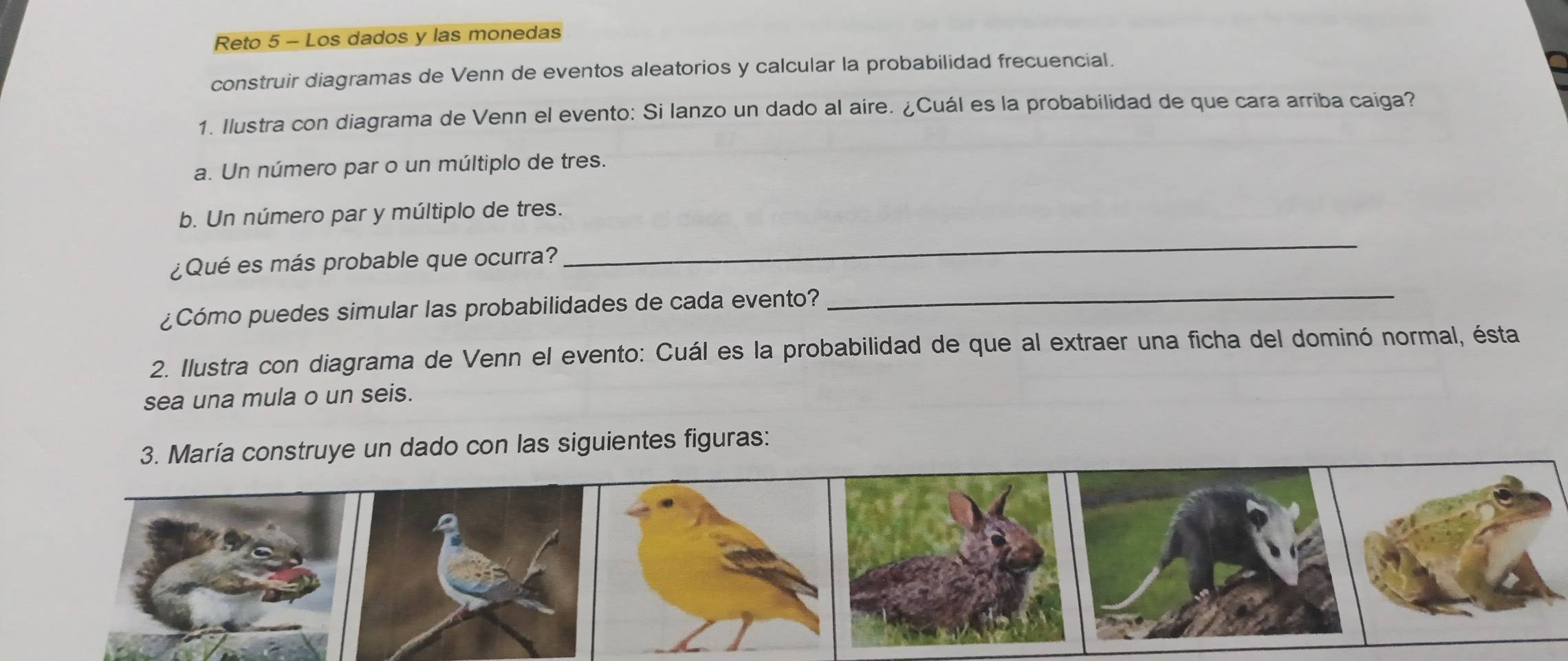 Reto 5 - Los dados y las monedas 
construir diagramas de Venn de eventos aleatorios y calcular la probabilidad frecuencial. 
1. Ilustra con diagrama de Venn el evento: Si lanzo un dado al aire. ¿Cuál es la probabilidad de que cara arriba caiga? 
a. Un número par o un múltiplo de tres. 
_ 
b. Un número par y múltiplo de tres. 
_ 
¿Qué es más probable que ocurra? 
¿Cómo puedes simular las probabilidades de cada evento? 
2. Ilustra con diagrama de Venn el evento: Cuál es la probabilidad de que al extraer una ficha del dominó normal, ésta 
sea una mula o un seis. 
3. María construye un dado con las siguientes figuras: