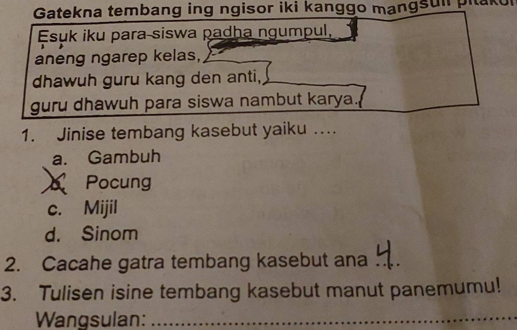 Gatekna tembang ing ngisor iki kanggo mangsul pit.
Esuk iku para siswa padha ngumpul,
aneng ngarep kelas,
dhawuh guru kang den anti,
guru dhawuh para siswa nambut karya.
1. Jinise tembang kasebut yaiku …..
a. Gambuh
Pocung
c. Mijil
d. Sinom
2. Cacahe gatra tembang kasebut ana_
3. Tulisen isine tembang kasebut manut panemumu!
Wangsulan:_