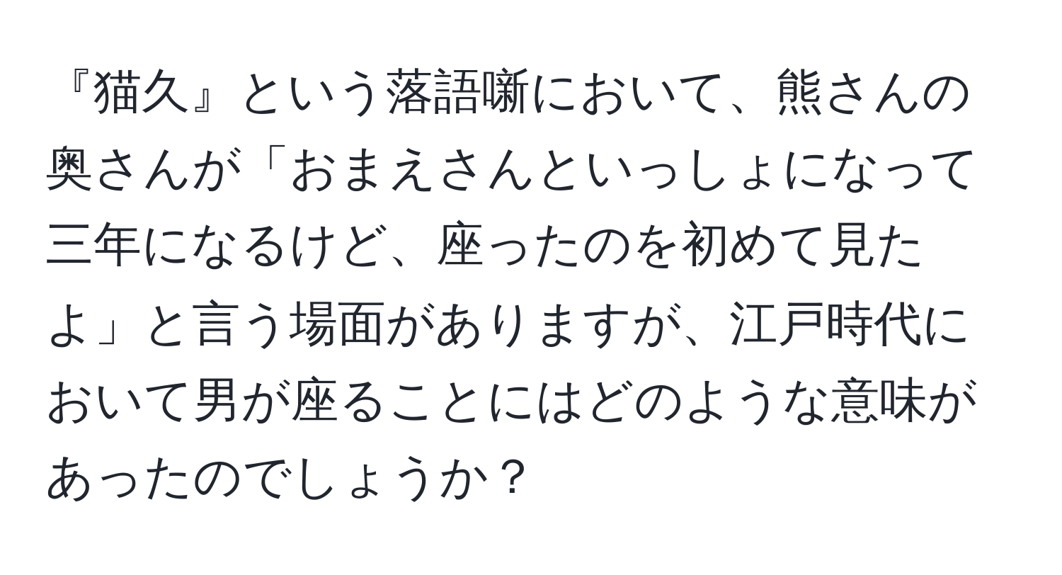 『猫久』という落語噺において、熊さんの奥さんが「おまえさんといっしょになって三年になるけど、座ったのを初めて見たよ」と言う場面がありますが、江戸時代において男が座ることにはどのような意味があったのでしょうか？