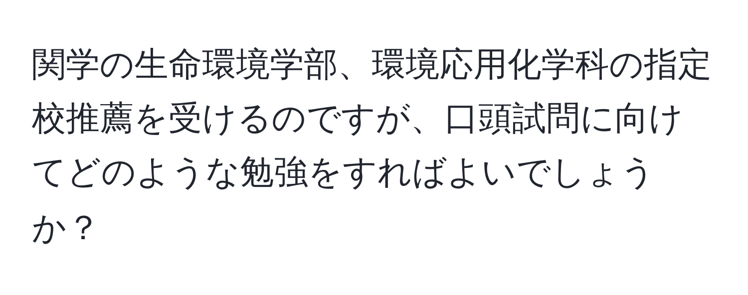 関学の生命環境学部、環境応用化学科の指定校推薦を受けるのですが、口頭試問に向けてどのような勉強をすればよいでしょうか？