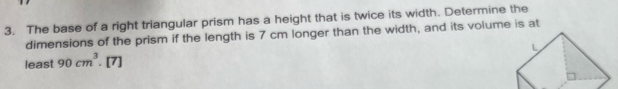 The base of a right triangular prism has a height that is twice its width. Determine the 
dimensions of the prism if the length is 7 cm longer than the width, and its volume is at 
least 90cm^3. [7]