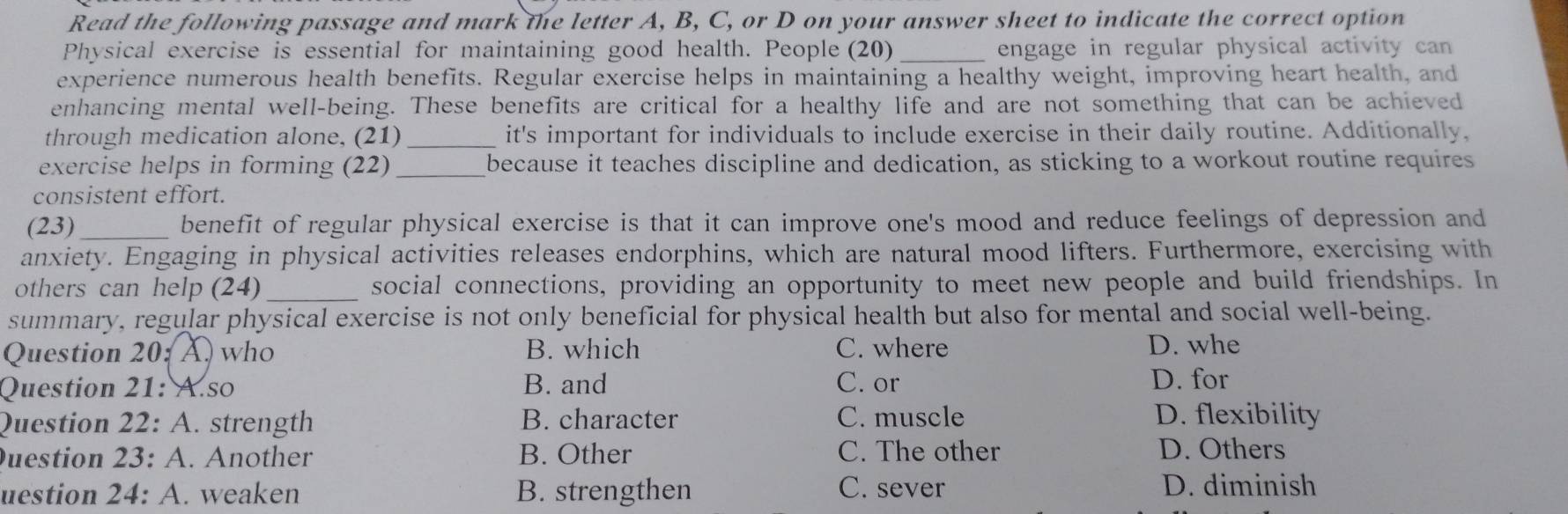 Read the following passage and mark the letter A, B, C, or D on your answer sheet to indicate the correct option
Physical exercise is essential for maintaining good health. People (20) _engage in regular physical activity can
experience numerous health benefits. Regular exercise helps in maintaining a healthy weight, improving heart health, and
enhancing mental well-being. These benefits are critical for a healthy life and are not something that can be achieved
through medication alone, (21) _it's important for individuals to include exercise in their daily routine. Additionally,
exercise helps in forming (22)_ because it teaches discipline and dedication, as sticking to a workout routine requires
consistent effort.
(23)_ benefit of regular physical exercise is that it can improve one's mood and reduce feelings of depression and
anxiety. Engaging in physical activities releases endorphins, which are natural mood lifters. Furthermore, exercising with
others can help (24) _social connections, providing an opportunity to meet new people and build friendships. In
summary, regular physical exercise is not only beneficial for physical health but also for mental and social well-being.
Question 20:A) who B. which C. where D. whe
Question 21: A.so B. and C. or D. for
Question 22: A. strength B. character C. muscle D. flexibility
uestion 23: A. Another B. Other C. The other D. Others
uestion 24: A. weaken B. strengthen C. sever D. diminish