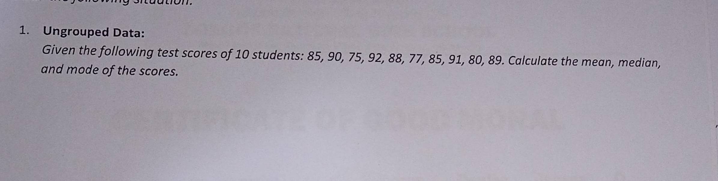 Ungrouped Data: 
Given the following test scores of 10 students: 85, 90, 75, 92, 88, 77, 85, 91, 80, 89. Calculate the mean, median, 
and mode of the scores.