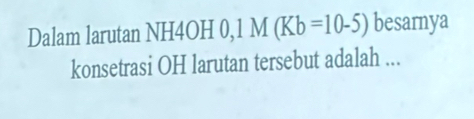 Dalam larutan NH4OH 0, M(Kb=10-5) besarnya 
konsetrasi OH larutan tersebut adalah ...