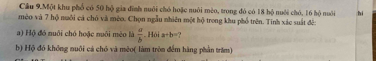 Câu 9.Một khu phố có 50 hộ gia đình nuôi chó hoặc nuôi mèo, trong đó có 18 hộ nuôi chó, 16 hộ nuôi hí
mèo và 7 hộ nuôi cả chó và mèo. Chọn ngẫu nhiên một hộ trong khu phố trên. Tính xác suất đề:
a) Hộ đó nuôi chó hoặc nuôi mèo là  a/b . Hỏi a+b= ?
b) Hộ đó không nuôi cả chó và mèo( làm tròn đếm hàng phần trăm)