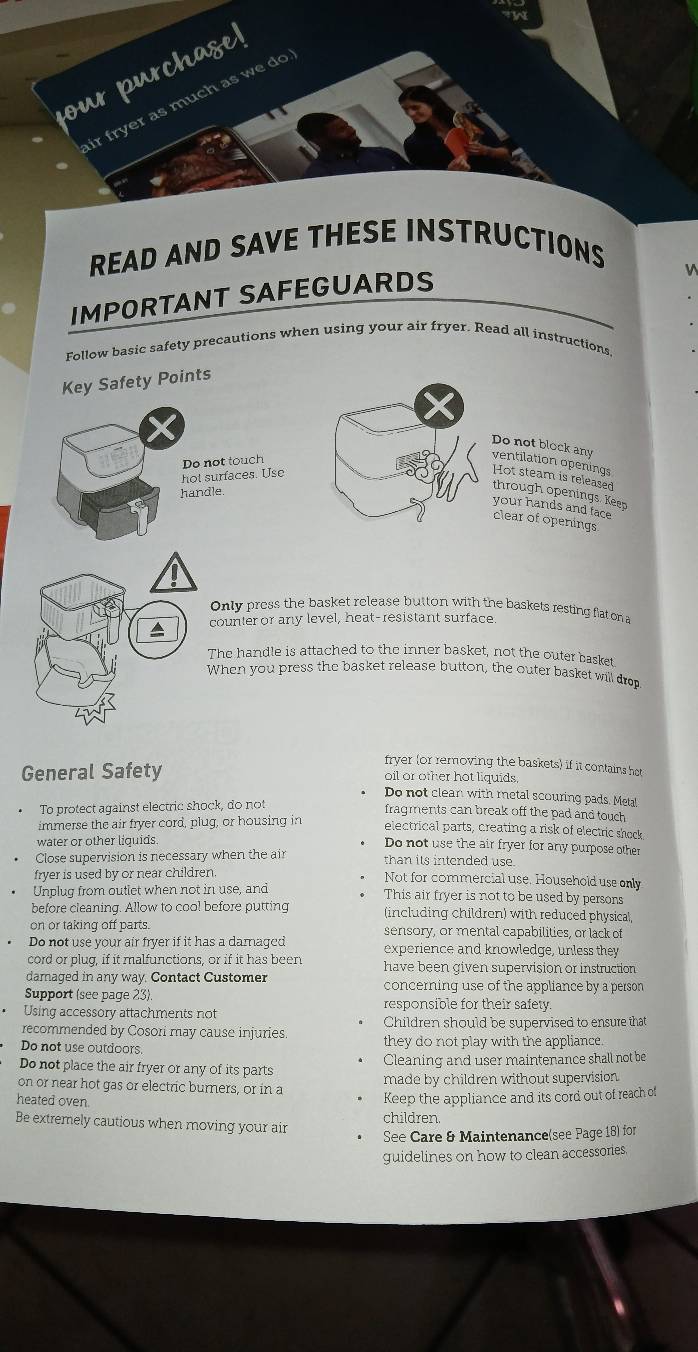 our purchage! 
ir fryer as much as we do 
READ AND SAVE THESE INSTRUCTIONS 
IMPORTANT SAFEGUARDS 
V 
Follow basic safety precautions when using your air fryer, Read all instructions 
Key Safety Points 
Do not block any ventilation openings 
hot surfaces. Use Do not touch 
Hot steam is released 
handle 
through openings. Keep 
your hands and face 
clear of openings 
Only press the basket release button with the baskets resting flat on a 
counter or any level, heat-resistant surface 
The handle is attached to the inner basket, not the outer basket 
When you press the basket release button, the outer basket will drop 
fryer (or removing the baskets) if it contains hot 
General Safety oil or other hot liquids. 
Do not clean with metal scouring pads. Metal 
To protect against electric shock, do not 
fragments can break off the pad and touch 
immerse the air fryer cord, plug, or housing in electrical parts, creating a risk of electric shock 
water or other liquids. 
Do not use the air fryer for any purpose other 
Close supervision is necessary when the air than its intended use. 
fryer is used by or near children. Not for commercial use. Household use only 
Unplug from outlet when not in use, and This air fryer is not to be used by persons 
before cleaning. Allow to cool before putting (including children) with reduced physical, 
on or taking off parts. sensory, or mental capabilities, or lack of 
Do not use your air fryer if it has a damaged experience and knowledge, unless they 
cord or plug, if it malfunctions, or if it has been have been given supervision or instruction 
damaged in any way. Contact Customer concerning use of the appliance by a person 
Support (see page 23) 
Using accessory attachments not responsible for their safety. 
recommended by Cosori may cause injuries. Children should be supervised to ensure that 
Do not use outdoors. they do not play with the appliance. 
Do not place the air fryer or any of its parts Cleaning and user maintenance shall not be 
on or near hot gas or electric burners, or in a made by children without supervision. 
heated oven 
Keep the appliance and its cord out of reach of 
Be extremely cautious when moving your air children. 
See Care & Maintenance(see Page 18) for 
guidelines on how to clean accessories.