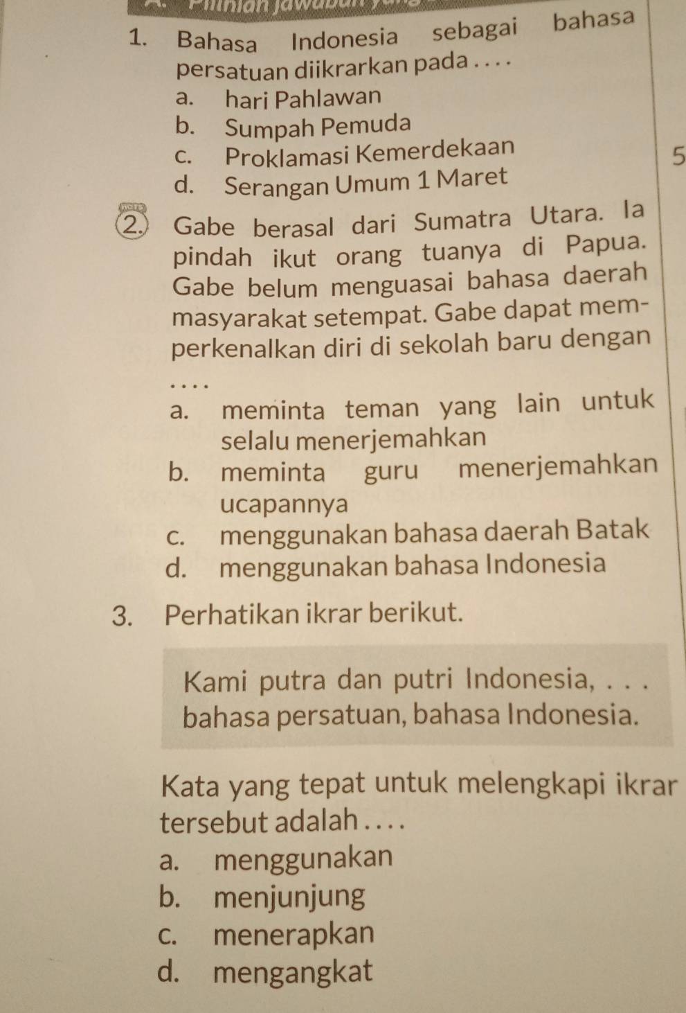 Bahasa Indonesia sebagai bahasa
persatuan diikrarkan pada . . . .
a. hari Pahlawan
b. Sumpah Pemuda
c. Proklamasi Kemerdekaan
5
d. Serangan Umum 1 Maret
② Gabe berasal dari Sumatra Utara. Ia
pindah ikut orang tuanya di Papua.
Gabe belum menguasai bahasa daerah
masyarakat setempat. Gabe dapat mem-
perkenalkan diri di sekolah baru dengan
…
a. meminta teman yang lain untuk
selalu menerjemahkan
b. meminta guru menerjemahkan
ucapannya
c. menggunakan bahasa daerah Batak
d. menggunakan bahasa Indonesia
3. Perhatikan ikrar berikut.
Kami putra dan putri Indonesia, . . .
bahasa persatuan, bahasa Indonesia.
Kata yang tepat untuk melengkapi ikrar
tersebut adalah . . . .
a. menggunakan
b. menjunjung
c. menerapkan
d. mengangkat