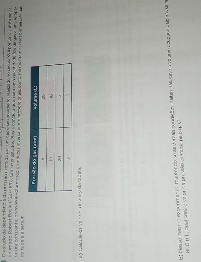 estudo da dependência da pressão exercida por um gás e seu volume foi realizado no século XVII por um cientista inglês 
chamado Robert Boyle (1627-1691). Em seus estudos, Boyle concluiu que, para uma quantidade fixa de gás a uma tempe- 
ratura constante, pressão e volume são grandezas inversamente proporcionais, conforme mostram as duas primeiras linhas 
da tabela a seguir. 
a) Calcule os valores de x e y da tabela. 
b) Nesse mesmo experimento, mantendo-se as demais condições inalteradas, caso o volume ocupado pelo gás se re
800 mL, qual será o valor da pressão exercida pelo gás?