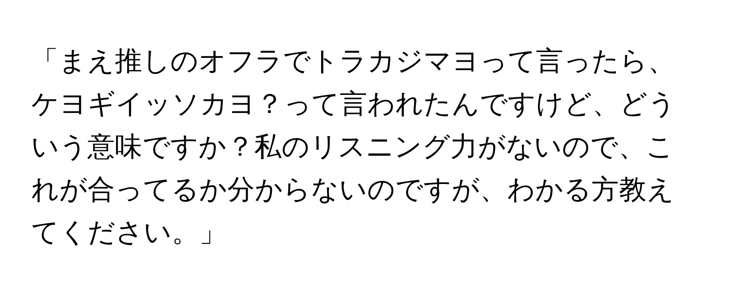 「まえ推しのオフラでトラカジマヨって言ったら、ケヨギイッソカヨ？って言われたんですけど、どういう意味ですか？私のリスニング力がないので、これが合ってるか分からないのですが、わかる方教えてください。」