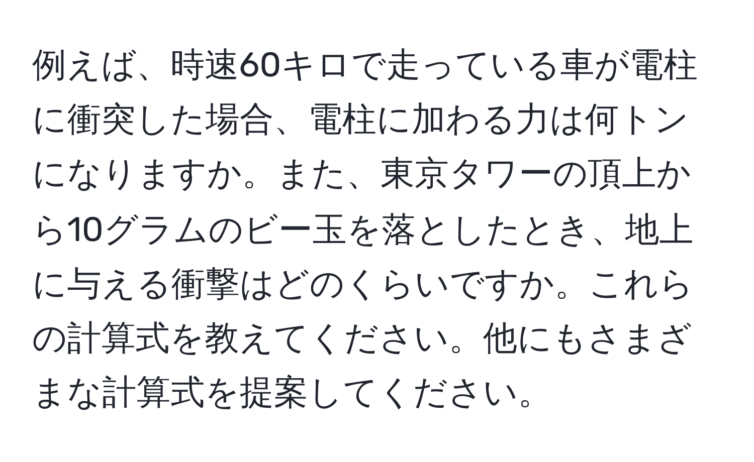 例えば、時速60キロで走っている車が電柱に衝突した場合、電柱に加わる力は何トンになりますか。また、東京タワーの頂上から10グラムのビー玉を落としたとき、地上に与える衝撃はどのくらいですか。これらの計算式を教えてください。他にもさまざまな計算式を提案してください。