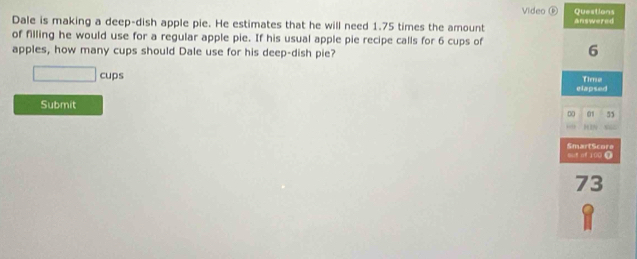 Video ⑥ Questions 
Dale is making a deep-dish apple pie. He estimates that he will need 1.75 times the amount answered 
of filling he would use for a regular apple pie. If his usual apple pie recipe calls for 6 cups of 
apples, how many cups should Dale use for his deep-dish pie?
6
□ cups Time 
elapsed 
Submit 
0 01 55
H IN 
SmartScore out ot 100 0
73