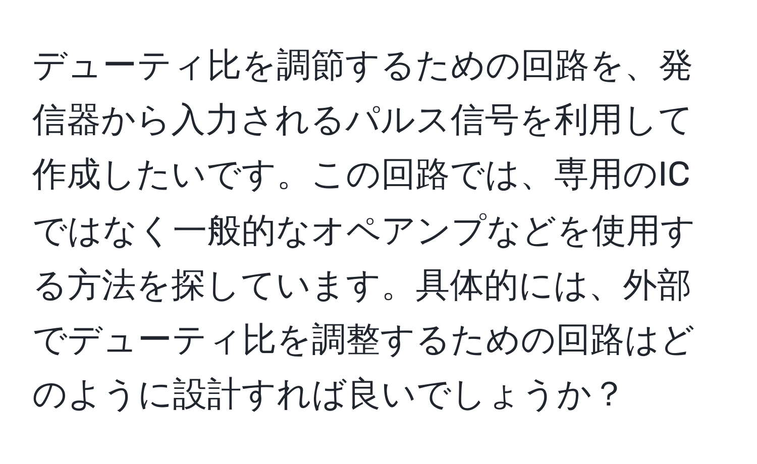 デューティ比を調節するための回路を、発信器から入力されるパルス信号を利用して作成したいです。この回路では、専用のICではなく一般的なオペアンプなどを使用する方法を探しています。具体的には、外部でデューティ比を調整するための回路はどのように設計すれば良いでしょうか？