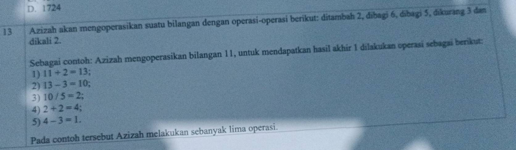 D. 1724
13 Azizah akan mengoperasikan suatu bilangan dengan operasi-operasí berikut: ditambah 2, dībagi 6, dibagi 5, dikurang 3 dan
dikali 2.
Sebagai contoh: Azizah mengoperasikan bilangan 11, untuk mendapatkan hasil akhir 1 dilakukan operasi sebagai berikut;
1) 11+2=13
2) 13-3=10
3) 10/5=2
4) 2+2=4
5) 4-3=1. 
Pada contoh tersebut Azizah melakukan sebanyak lima operasi.