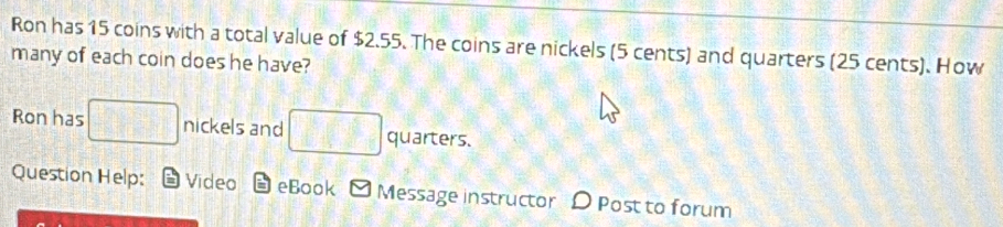 Ron has 15 coins with a total value of $2.55. The coins are nickels (5 cents) and quarters (25 cents). How 
many of each coin does he have? 
Ron has □ nickels and □ quarters. 
Question Help: Video eBook Message instructor D Post to forum