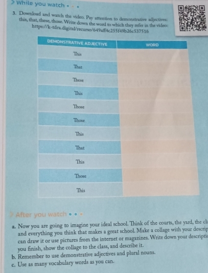 While you watch • « 
3. Download and watch the video. Pay attention to demonstrative adjectives: 
this, that, these, those. Write down the word to which they refer in the video: 
https://k-tdra.digital/recurso/649aff4c255f49b26c537516 
After you watch … 
a. Now you are going to imagine your ideal school. Think of the courts, the yard, the cl 
and everything you think that makes a great school. Make a collage with your descrip 
can draw it or use pictures from the internet or magazines. Write down your descripti 
you finish, show the collage to the class, and describe it. 
b. Remember to use demonstrative adjectives and plural nouns. 
c. Use as many vocabulary words as you can.