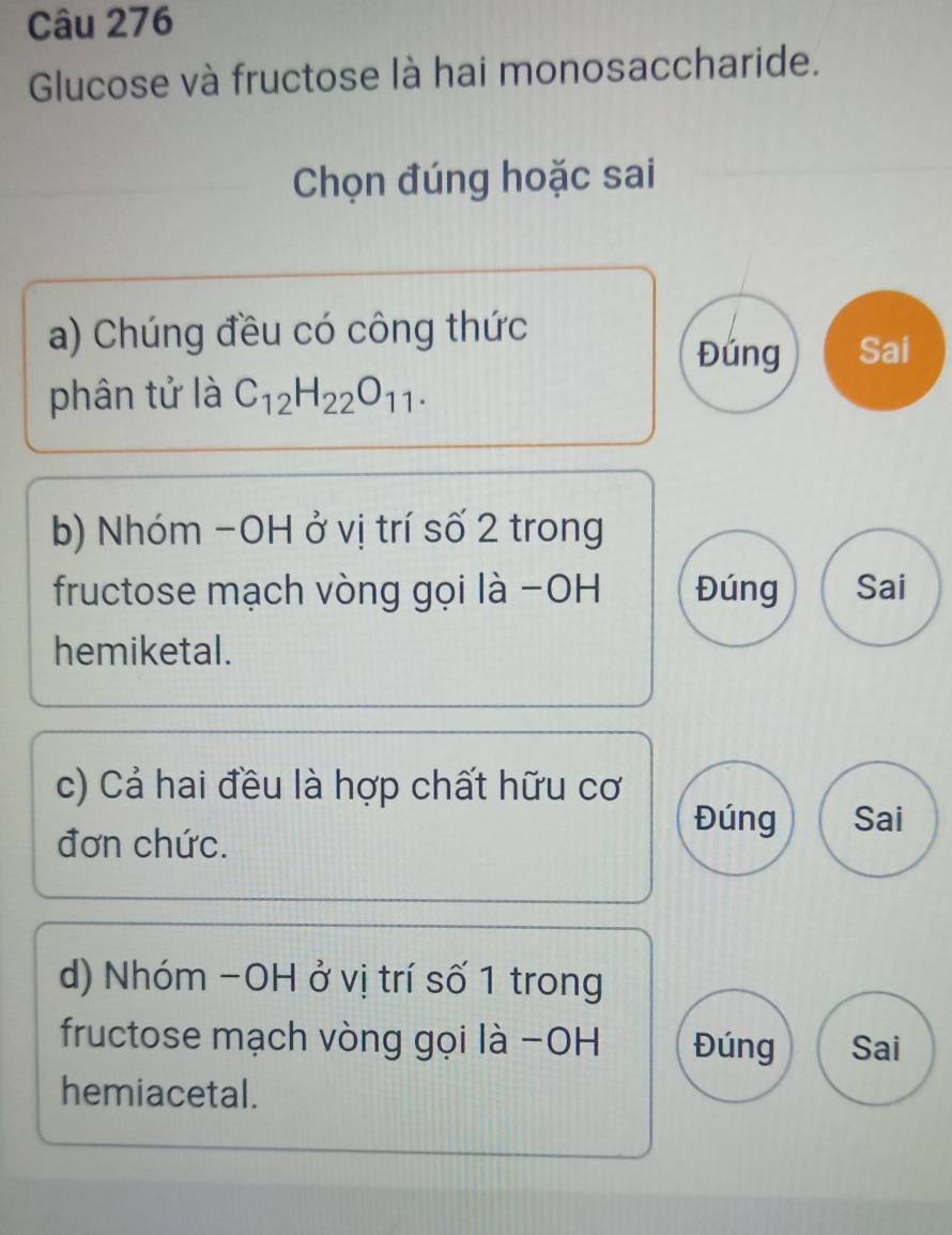 Glucose và fructose là hai monosaccharide.
Chọn đúng hoặc sai
a) Chúng đều có công thức
Đúng Sai
phân tử là C_12H_22O_11. 
b) Nhóm −OH ở vị trí số 2 trong
fructose mạch vòng gọi là −OH Đúng Sai
hemiketal.
c) Cả hai đều là hợp chất hữu cơ
đơn chức.
Đúng Sai
d) Nhóm −OH ở vị trí số 1 trong
fructose mạch vòng gọi là −OH Đúng Sai
hemiacetal.