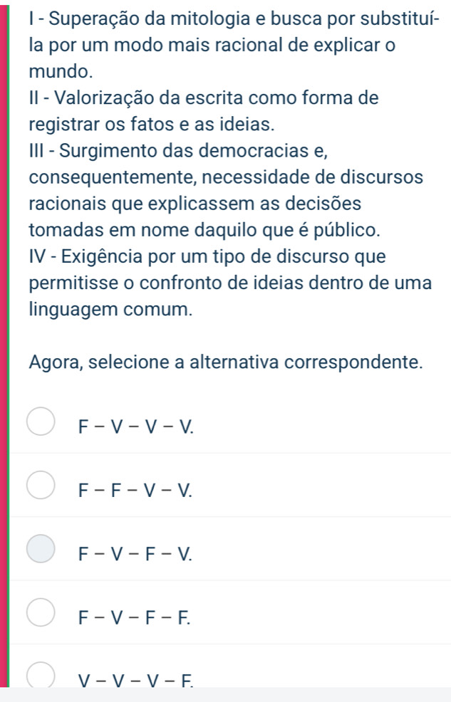 Superação da mitologia e busca por substituí-
la por um modo mais racional de explicar o
mundo.
II - Valorização da escrita como forma de
registrar os fatos e as ideias.
III - Surgimento das democracias e,
consequentemente, necessidade de discursos
racionais que explicassem as decisões
tomadas em nome daquilo que é público.
IV - Exigência por um tipo de discurso que
permitisse o confronto de ideias dentro de uma
linguagem comum.
Agora, selecione a alternativa correspondente.
F-V-V-V.
F-F-V-V.
F-V-F-V.
F-V-F - a
V-V-V-F.