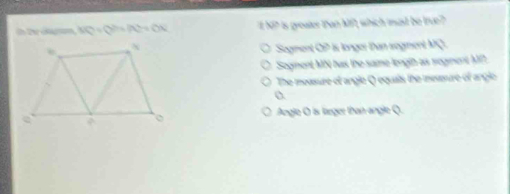 in the dagm, KQ=QS=(AL+O+OX)^2+ON "I N? is greater than MP, which must be true?
Sogment OP is longer than sogment MQ.
Segment MN has the same length as segment MP
The moasure of angle Q equais the measure of angle
o.
Angle O is larger than angle Q.