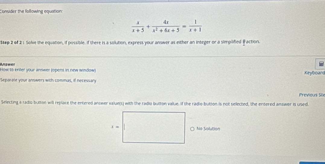 Consider the following equation:
 x/x+5 + 4x/x^2+6x+5 = 1/x+1 
Step 2 of 2 : Solve the equation, if possible. If there is a solution, express your answer as either an integer or a simplified iraction.
Answer
How to enter your answer (opens in new window)
Keyboard
Separate your answers with commas, if necessary
Previous Ste
Selecting a radio button will replace the entered answer value(s) with the radio button value. If the radio button is not selected, the entered answer is used.
No Solution