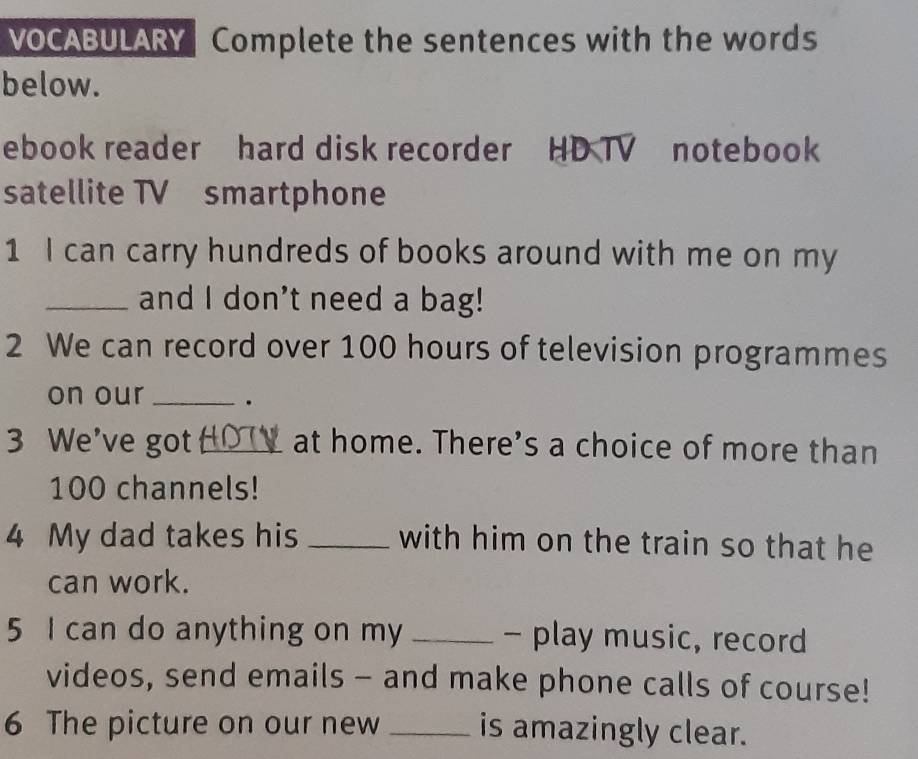 VOCABULARY Complete the sentences with the words 
below. 
ebook reader hard disk recorder HD TV notebook 
satellite TV smartphone 
1 I can carry hundreds of books around with me on my 
_and I don't need a bag! 
2 We can record over 100 hours of television programmes 
on our _. 
3 We’ve got_ at home. There's a choice of more than
100 channels! 
4 My dad takes his _with him on the train so that he 
can work. 
5 I can do anything on my _- play music, record 
videos, send emails - and make phone calls of course! 
6 The picture on our new _is amazingly clear.