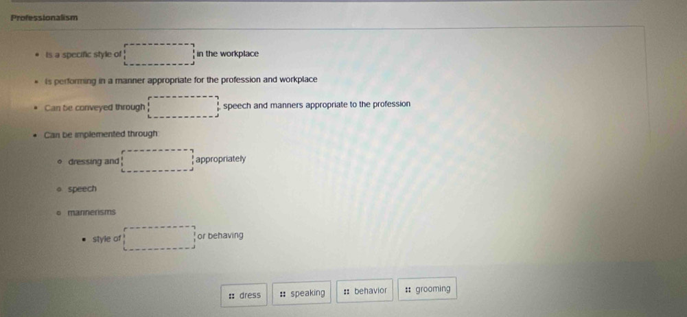 Professionalism
Is a specific style of □ in the workplace
is performing in a manner appropriate for the profession and workplace
Can be conveyed through □ speech and manners appropriate to the profession
Can be implemented through
。 dressing and □ appropriately
。 speech
mannerisms
style of □ or behaving
:: dress :: speaking :: behavior :: grooming