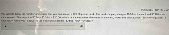 POSSIBLE POINTS: 2.22 
You want to know the number of minutes that you can use on a $20.00 phone card. The card company charges $0.50 for the card and $0.10 for each
minute used. The equation $0.50+$0.10m=$20.00 , where m is the number of minutes on the card, represents this situation. Solve the equation. If 
necessary, round your answer to the nearest hundredth. LABEL YOUR ANSWER.