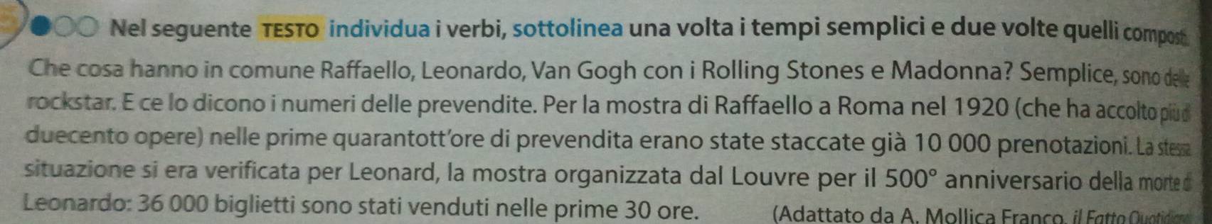 Nel seguente TESTo individua i verbi, sottolinea una volta i tempi semplici e due volte quelli compost 
Che cosa hanno in comune Raffaello, Leonardo, Van Gogh con i Rolling Stones e Madonna? Semplice, sono dee 
rockstar. E ce lo dicono i numeri delle prevendite. Per la mostra di Raffaello a Roma nel 1920 (che ha accolto plud 
duecento opere) nelle prime quarantott'ore di prevendita erano state staccate già 10 000 prenotazioni. La stessa 
situazione si era verificata per Leonard, la mostra organizzata dal Louvre per il 500° anniversario della morte d 
Leonardo: 36 000 biglietti sono stati venduti nelle prime 30 ore. (Adattato da A. Mollica Franço, il Fatto Quotidic