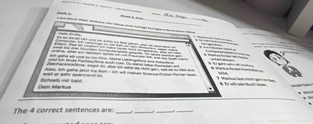 Stimmt! 2 — Kapitel 2, Term 2 Hausaufgaben
Task 1:
Name
Week 4, due:
_
Lies die E-Mail. Welche vier Sätze sind richtig? Korrigiere die anderen Sätze t 2 − Vamn 2, Tom à
Hallo Emilia.
--- 1 Markus ist nicht im Bet had is your favourte boar or tim e 
Es 1st 23:00 Uhr und ich solite ins Bett gehen, aber ich sitze lieber am A m li s ten pi lt
2. Er hat heute zwei Stunden v tner - be ready to aetom 
ferngeschen
Computer. Ich verbringe zu viel Zeit vor dem Bildschirm, sagen meine Computerspiele im Interner
Eltern. Das ist Linsinn! ich habe heute nicht ferngesehen, aber ich habe
zwei bis drei Stunden Computerspiele gespielt. Ich spiele zlemlich gem 4 Markus findet Wil-Spiele
online, aber am liebsten spiete ich mit Freunden WiI, well das Spaß macht. unterhaltsam.
Ich gehe ab und zu ins Kino. Meine Lieblingsfilme sind Actionflime 5 Er geht sehr oft ins Kina
und ich finde Fantasyfilme auch cool. Du siehst lieber Komödien und 6 Markus findet Komödlen zu
Zeichentrickfilme, sagst du, aber ich sehe sie nicht gem, well sie zu blöd sind. blðd.
Also, ich gehe jetzt ins Bett - ich will meinen Science-Fiction-Roman lesen, 7 Markus liest nicht gern im Bet
wail er sehr spannend ist.
Schreib mir bald. 8 Er will sein Buch lesen. Seispiel Seit 
Dein Markus
Was is
V 
The 4 correct sentences are:_
_
_
_.