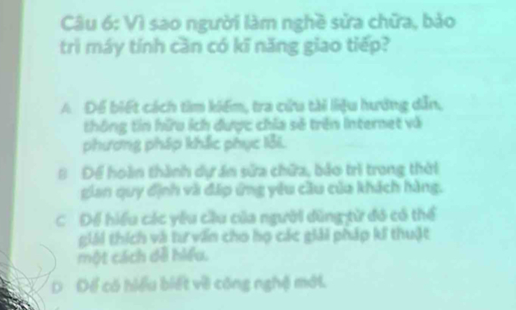 Vì sao người làm nghề sửa chữa, bảo
trì máy tính cần có kĩ năng giao tiếp?
A Để biết cách tìm kiếm, tra cửu tài liệu hướng dẫn,
thông tin hữu ích được chia sẽ trên Internet và
phương pháp khắc phục lỗi.
B Để hoàn thành dự án sửa chữa, bảo trì trong thời
gian quy định và đấp ứng yêu cầu của khách hàng.
C Để hiểu các yêu cầu của người dũng từ đó có thể
giải thích và tư văn cho họ các giải pháp ki thuật
một cách đề hiểu.
D Để có hiểu biết về công nghệ mới.