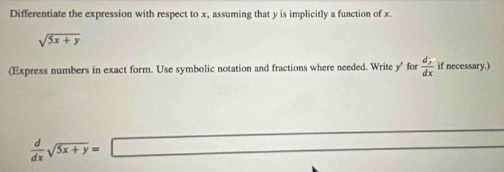 Differentiate the expression with respect to x, assuming that y is implicitly a function of x.
sqrt(5x+y)
(Express numbers in exact form. Use symbolic notation and fractions where needed. Write y ' for frac d_yd_x if necessary.)
 d/dx sqrt(5x+y)=□