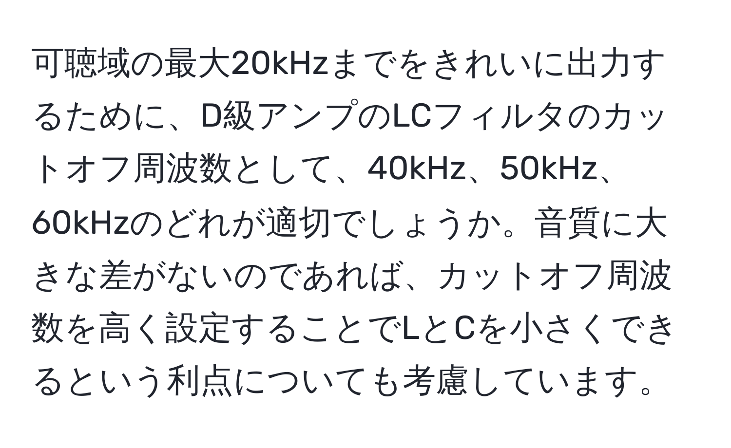 可聴域の最大20kHzまでをきれいに出力するために、D級アンプのLCフィルタのカットオフ周波数として、40kHz、50kHz、60kHzのどれが適切でしょうか。音質に大きな差がないのであれば、カットオフ周波数を高く設定することでLとCを小さくできるという利点についても考慮しています。