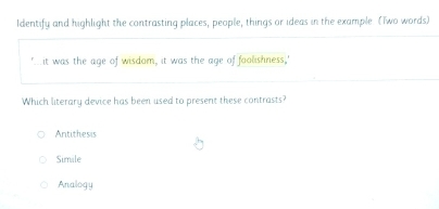 Identify and highlight the contrasting places, people, things or ideas in the example (Two words)
it was the age of wisdom, it was the age of foolishness,'
Which literary device has been used to present these contrasts?
Antithesis
Simale
Analogy