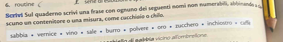 routine X sérié al ésioi 
Scrivi Sul quaderno scrivi una frase con ognuno dei seguenti nomi non numerabili, abbinando a ca 
scuno un contenitore o una misura, come cucchiaio o chilo. 
sabbia • vernice • vino • sale • burro • polvere • oro • zucchero • inchiostro * caffe 
i o di sabbia vicino alïombrellone.