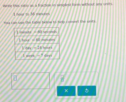 Write this ratio as a fraction in simplest form without any units.
1 hour to 36 minutes
You can use the table below to help convert the units.
 □ /□  
×