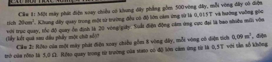 Một máy phát điện xoay chiều có khung dây phẳng gồm 500 vòng dây, mỗi vòng dây có diện 
tích 20cm^2. Khung dây quay trong một từ trường đều có độ lớn cảm ứng từ là 0,015T và hướng vuông góc 
với trục quay, tốc độ quay ổn định là 20 vòng/giây. Suất điện động cảm ứng cực đại là bao nhiêu mili vôn 
(lấy kết quả sau dấu phẩy một chữ số)? 
Câu 2: Rôto của một máy phát điện xoay chiều gồm 8 vòng dây, mỗi vòng có diện tích 0,09m^2 , điện 
trở của rôto là 5,0 Ω. Rôto quay trong từ trường của stato có độ lớn cảm ứng từ là 0,5T với tần số không