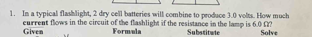 In a typical flashlight, 2 dry cell batteries will combine to produce 3.0 volts. How much 
current flows in the circuit of the flashlight if the resistance in the lamp is 6.0 Ω? 
Given Formula Substitute Solve