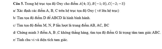 Trong hệ trục tọa độ Oxy cho điểm A(4;3), B(-1;0), C(-2;-3)
a/ Xác định các điểm A, B, C trên hệ trục tọa độ Oxy ( vẽ lên hệ trục) 
b/ Tìm tọa độ điểm D để ABCD là hình bình hành. 
c/ Tìm tọa độ điểm M, N, P lần lượt là trung điểm AB, AC, BC
d/ Chứng minh 3 điểm A, B , C không thăng hàng, tìm tọa độ điểm G là trọng tâm tam giác ABC. 
e/ Tính chu vi và điện tích tam giác.