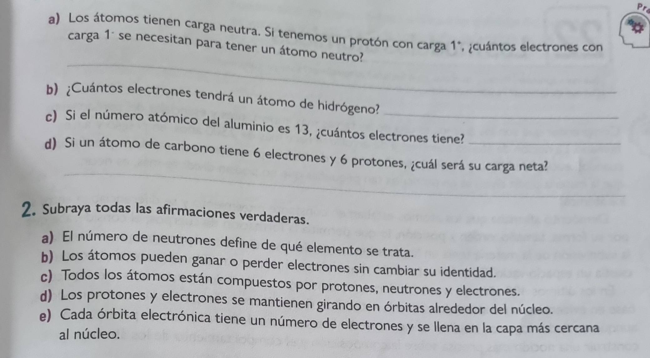 Los átomos tienen carga neutra. Si tenemos un protón con carga 1 *, ¿cuántos electrones con 
_ 
carga 1° se necesitan para tener un átomo neutro? 
b) ¿Cuántos electrones tendrá un átomo de hidrógeno?_ 
c) Si el número atómico del aluminio es 13, ¿cuántos electrones tiene? 
_ 
d) Si un átomo de carbono tiene 6 electrones y 6 protones, ¿cuál será su carga neta? 
2. Subraya todas las afirmaciones verdaderas. 
a) El número de neutrones define de qué elemento se trata. 
b) Los átomos pueden ganar o perder electrones sin cambiar su identidad. 
c) Todos los átomos están compuestos por protones, neutrones y electrones. 
d) Los protones y electrones se mantienen girando en órbitas alrededor del núcleo. 
e) Cada órbita electrónica tiene un número de electrones y se llena en la capa más cercana 
al núcleo.