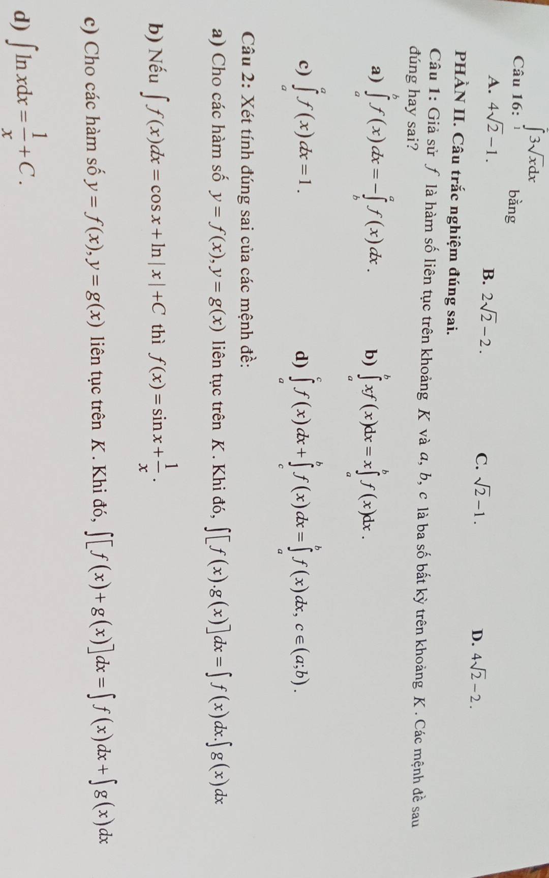 ∈tlimits _1^(23sqrt x)dx bằng
A. 4sqrt(2)-1.
B. 2sqrt(2)-2.
C. sqrt(2)-1. 4sqrt(2)-2.
D.
PHÀN II. Câu trắc nghiệm đúng sai.
Câu 1: Giả sử ƒ là hàm số liên tục trên khoảng K và α, b, c là ba số bất kỳ trên khoảng K. Các mệnh đề sau
đúng hay sai?
a) ∈tlimits _a^(bf(x)dx=-∈tlimits _b^af(x)dx.
b) ∈tlimits _a^bxf(x)dx=x∈tlimits _a^bf(x)dx.
c) ∈tlimits _a^af(x)dx=1. d) ∈tlimits _a^cf(x)dx+∈tlimits _c^bf(x)dx=∈tlimits _a^bf(x)dx,c∈ (a;b).
Câu 2: Xét tính đúng sai của các mệnh đề:
a) Cho các hàm số y=f(x),y=g(x) liên tục trên K . Khi đó, ∈t [f(x).g(x)]dx=∈t f(x)dx.∈t g(x)dx
b) Nếu ∈t f(x)dx=cos x+ln |x|+C thì f(x)=sin x+frac 1)x.
c) Cho các hàm số y=f(x),y=g(x) liên tục trên K . Khi đó, ∈t [f(x)+g(x)]dx=∈t f(x)dx+∈t g(x)dx
d) ∈t ln xdx= 1/x +C.