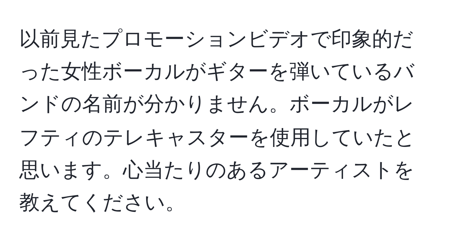 以前見たプロモーションビデオで印象的だった女性ボーカルがギターを弾いているバンドの名前が分かりません。ボーカルがレフティのテレキャスターを使用していたと思います。心当たりのあるアーティストを教えてください。